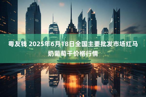 粤友钱 2025年6月18日全国主要批发市场红马奶葡萄干价格行情