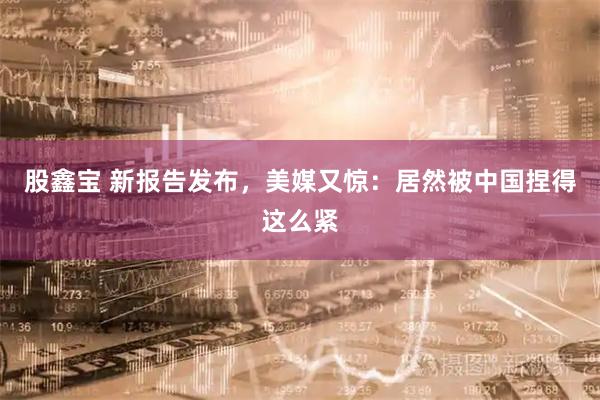 股鑫宝 新报告发布,美媒又惊:居然被中国捏得这么紧