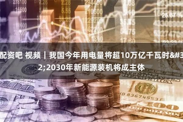 配资吧 视频｜我国今年用电量将超10万亿千瓦时 2030年新能源装机将成主体