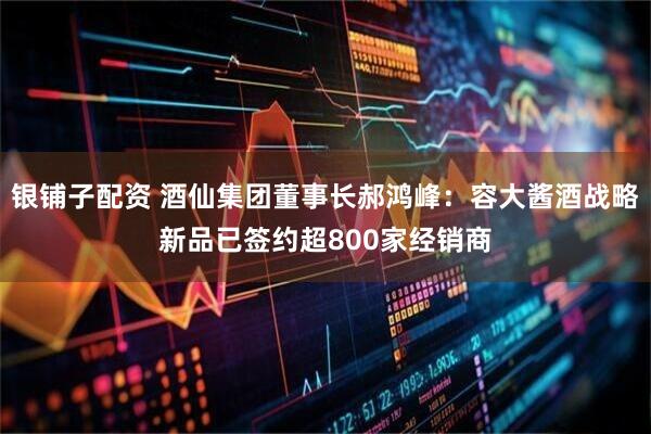 银铺子配资 酒仙集团董事长郝鸿峰:容大酱酒战略新品已签约超800家经销商