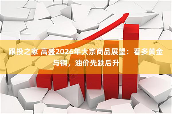 跟投之家 高盛2026年大宗商品展望:看多黄金与铜,油价先跌后升
