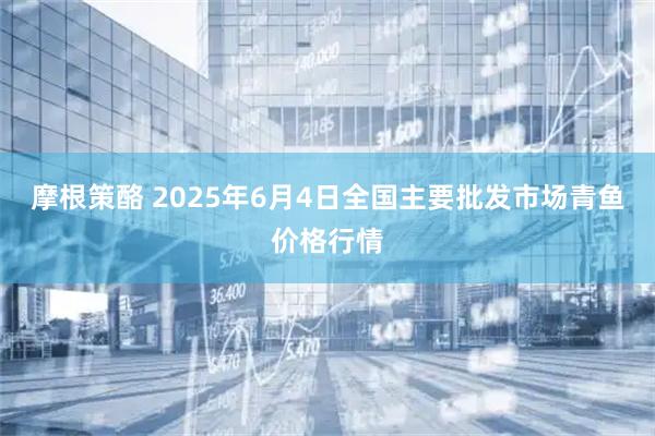 摩根策酪 2025年6月4日全国主要批发市场青鱼价格行情