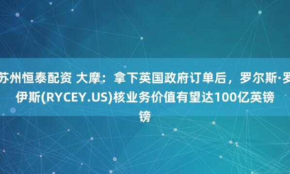 苏州恒泰配资 大摩：拿下英国政府订单后，罗尔斯·罗伊斯(RYCEY.US)核业务价值有望达100亿英镑