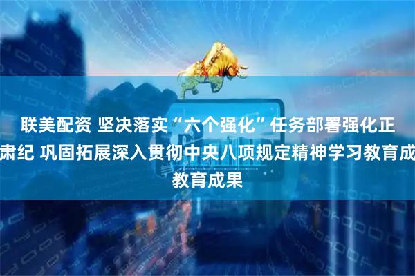 联美配资 坚决落实“六个强化”任务部署强化正风肃纪 巩固拓展深入贯彻中央八项规定精神学习教育成果
