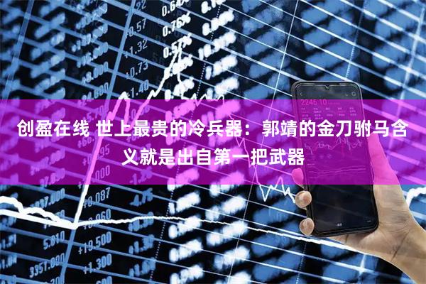 创盈在线 世上最贵的冷兵器:郭靖的金刀驸马含义就是出自第一把武器