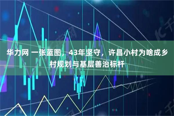 华力网 一张蓝图,43年坚守,许昌小村为啥成乡村规划与基层善治标杆