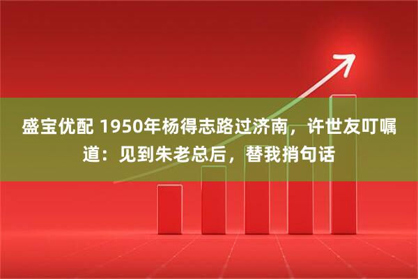 盛宝优配 1950年杨得志路过济南,许世友叮嘱道:见到朱老总后,替我捎句话
