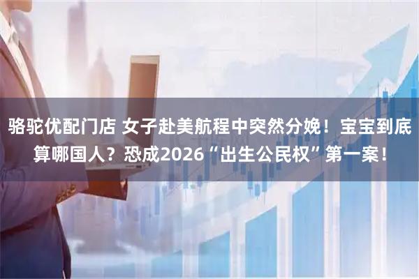骆驼优配门店 女子赴美航程中突然分娩！宝宝到底算哪国人？恐成2026“出生公民权”第一案！